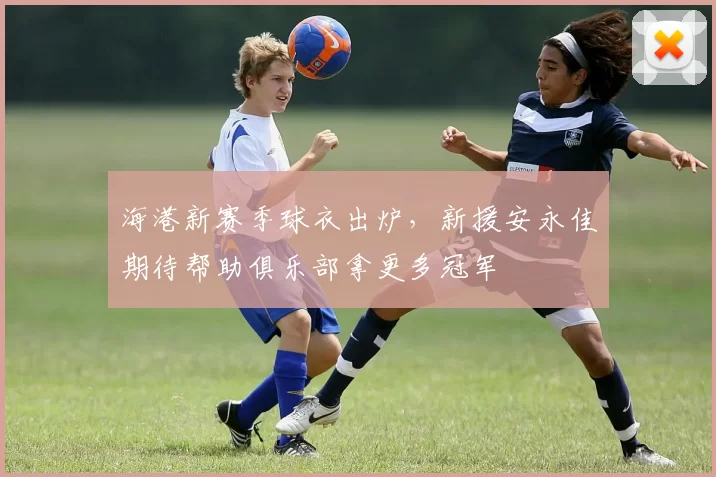 海港新赛季球衣出炉，新援安永佳期待帮助俱乐部拿更多冠军