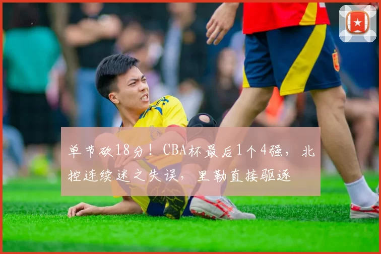 单节砍18分！CBA杯最后1个4强，北控连续迷之失误，里勒直接驱逐
